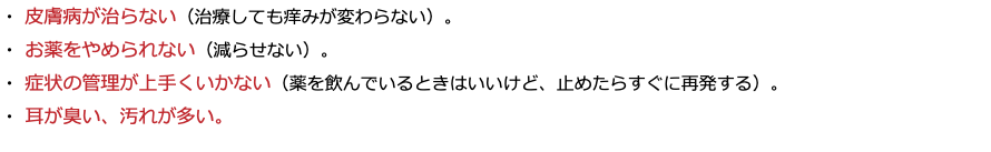 ・ 皮膚病が治らない（治療しても痒みが変わらない）。 ・ お薬をやめられない（減らせない）。 ・ 症状の管理が上手くいかない（薬を飲んでいるときはいいけど、止めたらすぐに再発する）。 ・ 耳が臭い、汚れが多い。